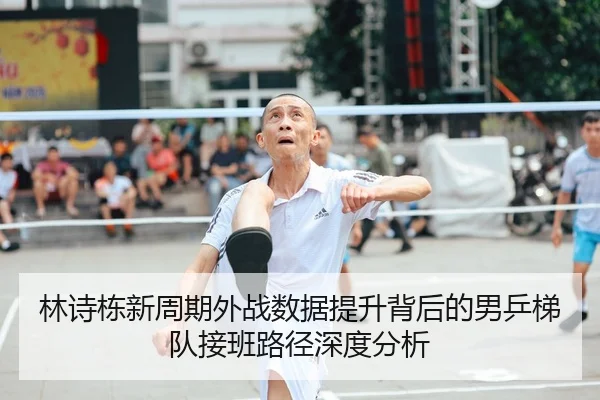 林诗栋新周期外战数据提升背后的男乒梯队接班路径深度分析