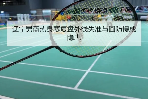 辽宁男篮热身赛复盘外线失准与回防慢成隐患