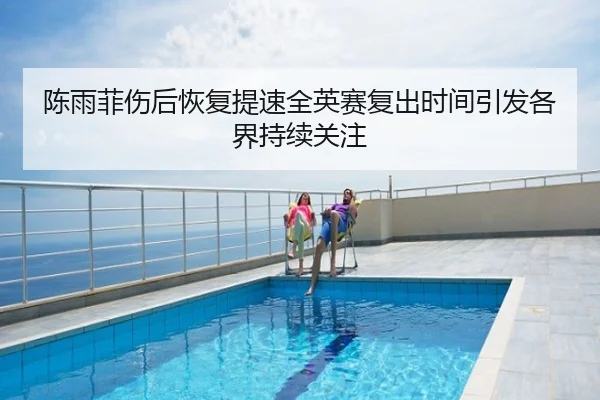 陈雨菲伤后恢复提速全英赛复出时间引发各界持续关注