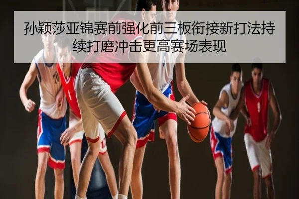 孙颖莎亚锦赛前强化前三板衔接新打法持续打磨冲击更高赛场表现