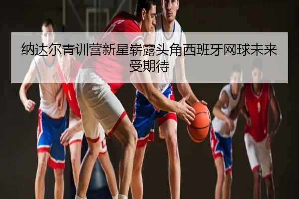 纳达尔青训营新星崭露头角西班牙网球未来受期待