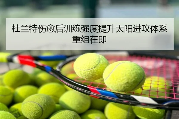 杜兰特伤愈后训练强度提升太阳进攻体系重组在即