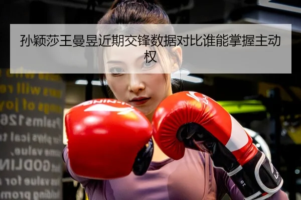 孙颖莎王曼昱近期交锋数据对比谁能掌握主动权
