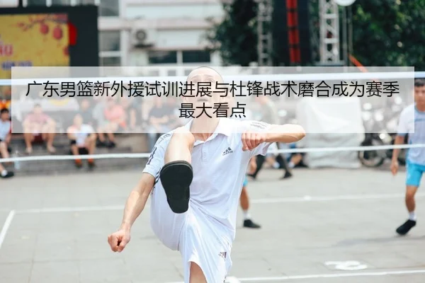 广东男篮新外援试训进展与杜锋战术磨合成为赛季最大看点